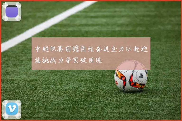 中超联赛前瞻团结奋进全力以赴迎接挑战力争突破困境