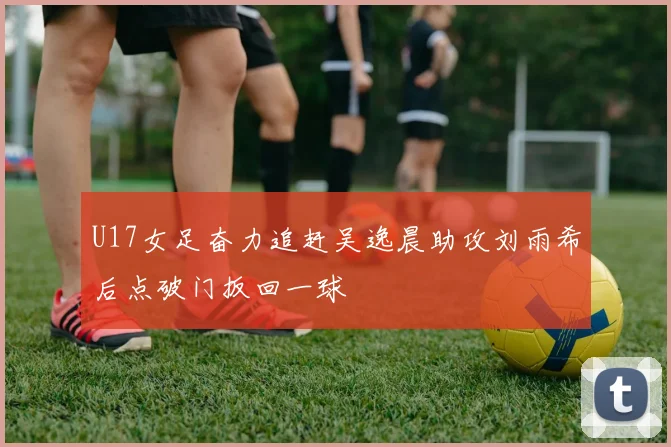 U17女足奋力追赶吴逸晨助攻刘雨希后点破门扳回一球