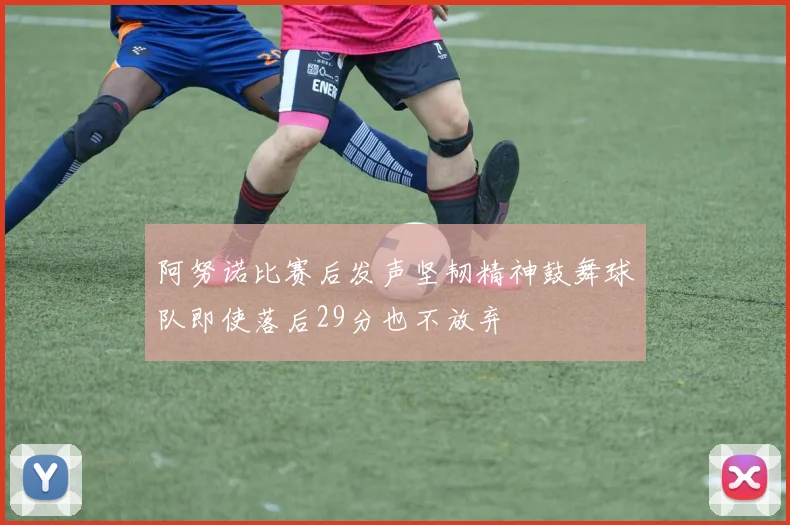 阿努诺比赛后发声坚韧精神鼓舞球队即使落后29分也不放弃