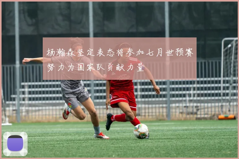 杨瀚森坚定表态将参加七月世预赛努力为国家队贡献力量