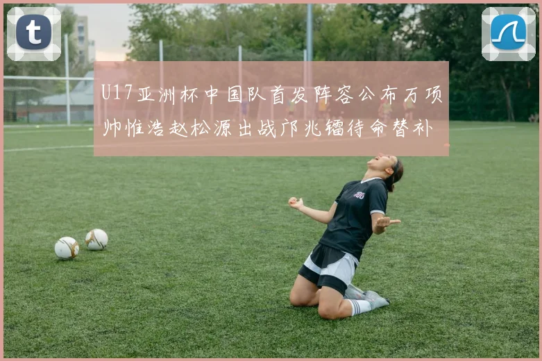 U17亚洲杯中国队首发阵容公布万项帅惟浩赵松源出战邝兆镭待命替补