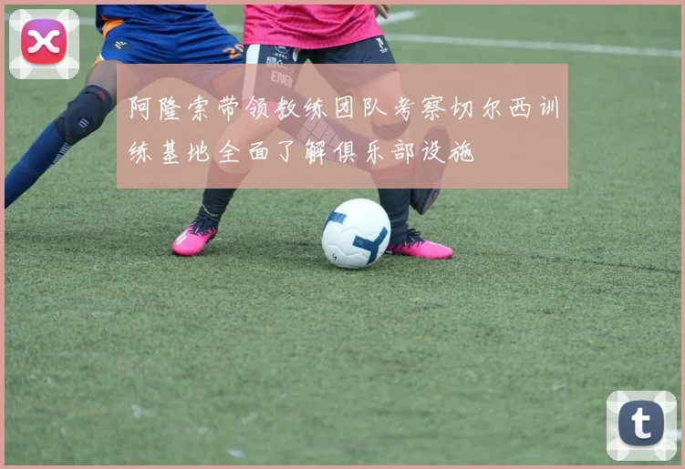 阿隆索带领教练团队考察切尔西训练基地全面了解俱乐部设施