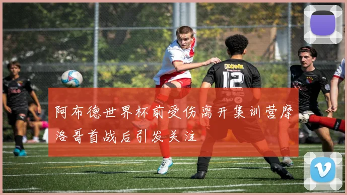 阿布德世界杯前受伤离开集训营摩洛哥首战后引发关注