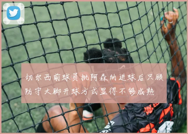 切尔西前球员批阿森纳进球后只顾防守大脚开球方式显得不够成熟